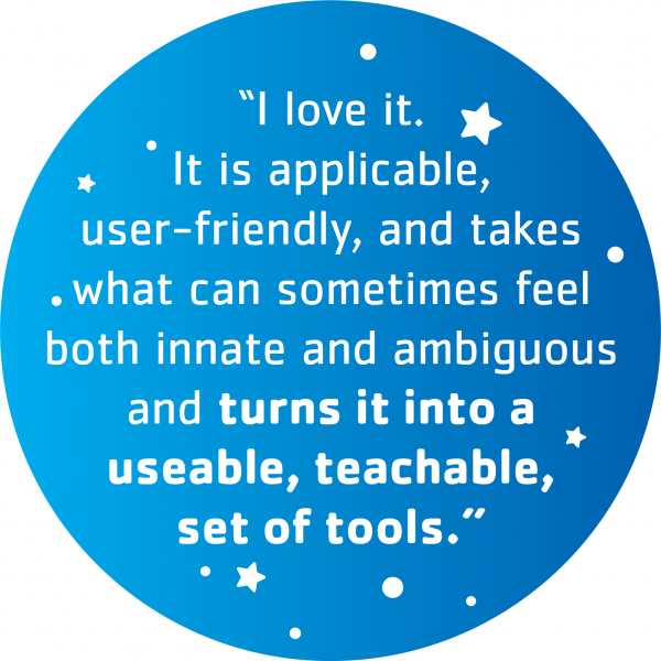 "I love it. It is applicable, user-friendly, and takes what can sometimes feel both innate and ambiguous and turns it into a useable, teachable, set of tools."